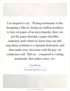 I’m tempted to say, ‘Writing treatments is like designing a film by hiring six million monkeys to tear out pages of an encyclopedia, then you put the pages through a paper-shredder, randomly grab whatever intact lines are left, sing them in Italian to a Spanish deaf-mute, and then make story decisions with the guy via conference call.’ But no... compared to writing treatments, that makes sense, too Picture Quote #1