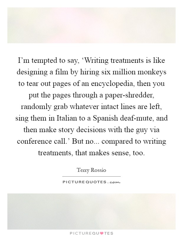 I'm tempted to say, ‘Writing treatments is like designing a film by hiring six million monkeys to tear out pages of an encyclopedia, then you put the pages through a paper-shredder, randomly grab whatever intact lines are left, sing them in Italian to a Spanish deaf-mute, and then make story decisions with the guy via conference call.' But no... compared to writing treatments, that makes sense, too Picture Quote #1