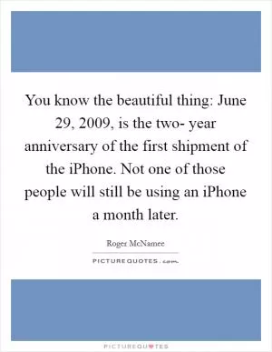 You know the beautiful thing: June 29, 2009, is the two- year anniversary of the first shipment of the iPhone. Not one of those people will still be using an iPhone a month later Picture Quote #1
