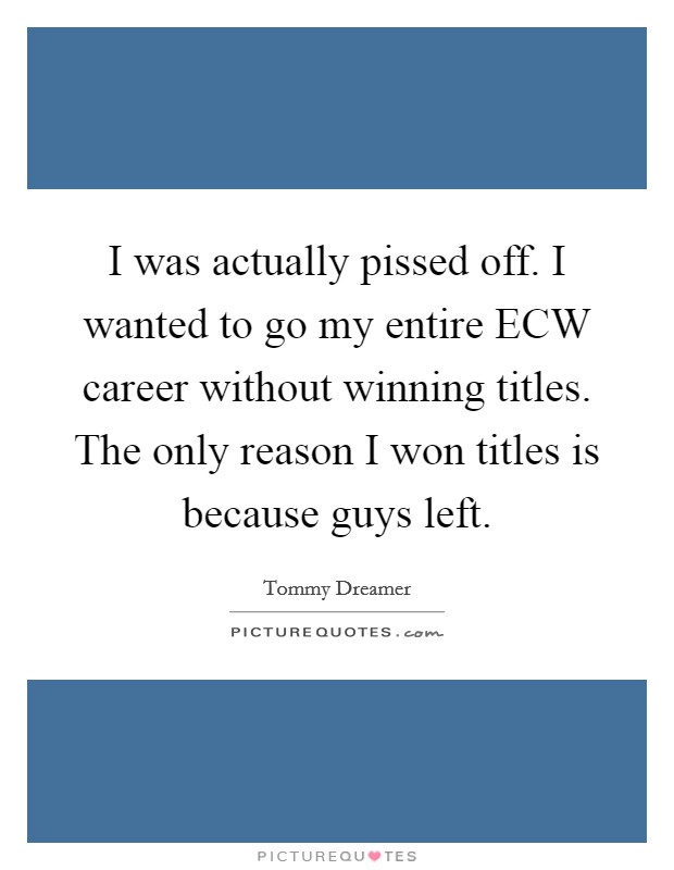 I was actually pissed off. I wanted to go my entire ECW career without winning titles. The only reason I won titles is because guys left Picture Quote #1