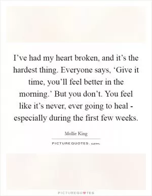 I’ve had my heart broken, and it’s the hardest thing. Everyone says, ‘Give it time, you’ll feel better in the morning.’ But you don’t. You feel like it’s never, ever going to heal - especially during the first few weeks Picture Quote #1