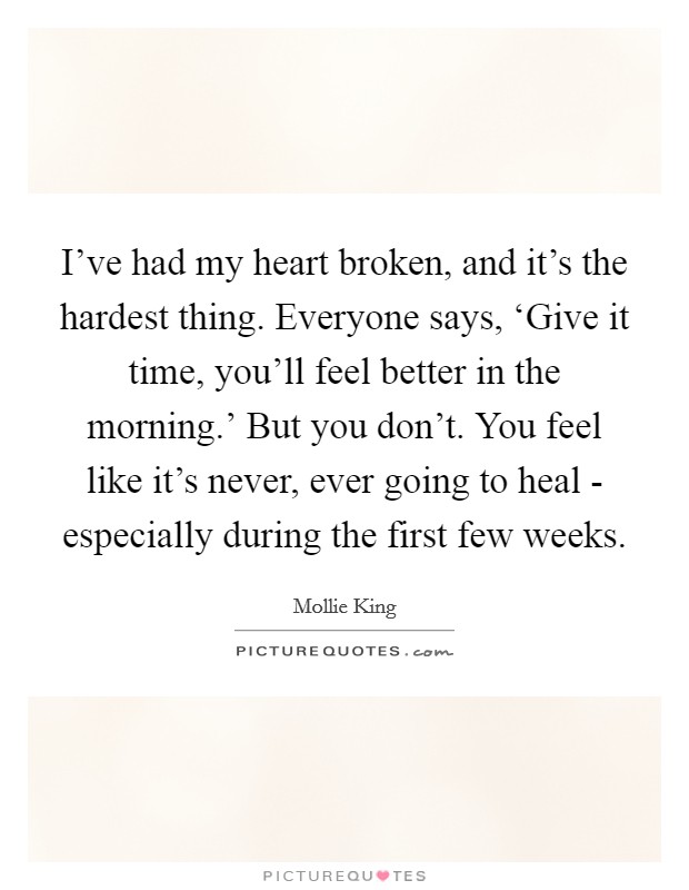 I've had my heart broken, and it's the hardest thing. Everyone says, ‘Give it time, you'll feel better in the morning.' But you don't. You feel like it's never, ever going to heal - especially during the first few weeks Picture Quote #1