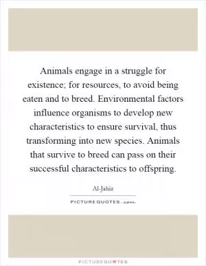 Animals engage in a struggle for existence; for resources, to avoid being eaten and to breed. Environmental factors influence organisms to develop new characteristics to ensure survival, thus transforming into new species. Animals that survive to breed can pass on their successful characteristics to offspring Picture Quote #1