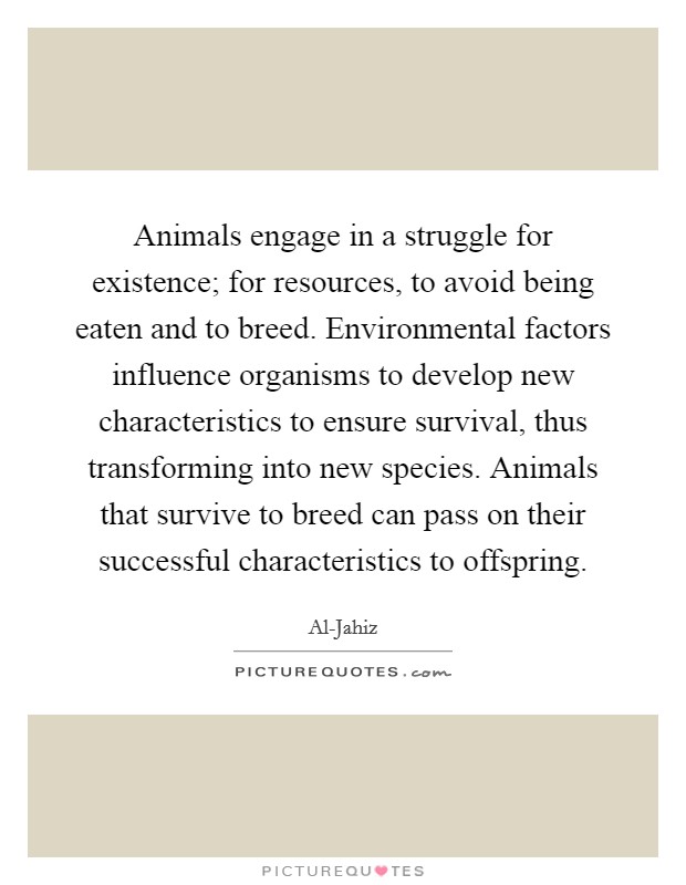 Animals engage in a struggle for existence; for resources, to avoid being eaten and to breed. Environmental factors influence organisms to develop new characteristics to ensure survival, thus transforming into new species. Animals that survive to breed can pass on their successful characteristics to offspring Picture Quote #1