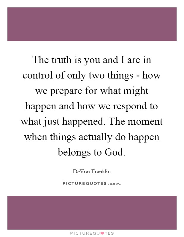 The truth is you and I are in control of only two things - how we prepare for what might happen and how we respond to what just happened. The moment when things actually do happen belongs to God Picture Quote #1