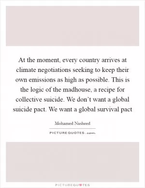 At the moment, every country arrives at climate negotiations seeking to keep their own emissions as high as possible. This is the logic of the madhouse, a recipe for collective suicide. We don’t want a global suicide pact. We want a global survival pact Picture Quote #1