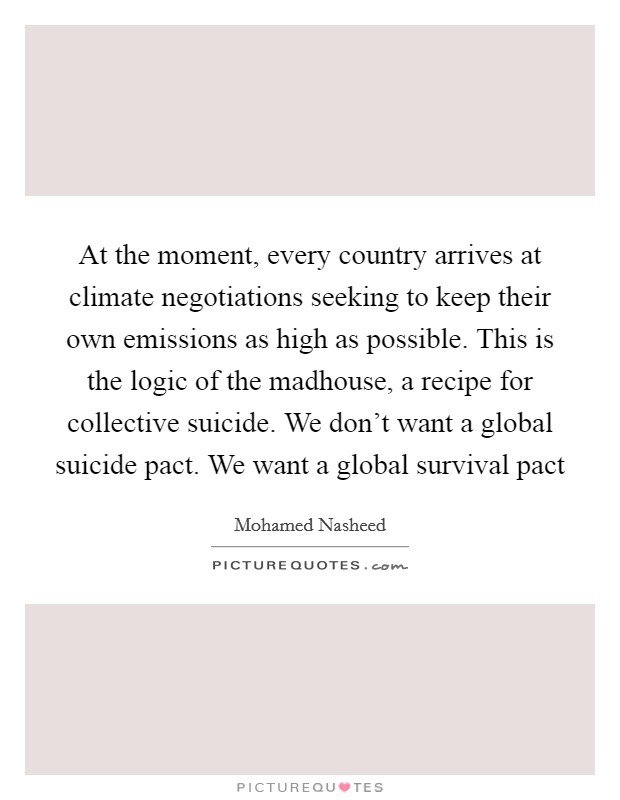 At the moment, every country arrives at climate negotiations seeking to keep their own emissions as high as possible. This is the logic of the madhouse, a recipe for collective suicide. We don't want a global suicide pact. We want a global survival pact Picture Quote #1