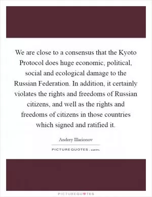 We are close to a consensus that the Kyoto Protocol does huge economic, political, social and ecological damage to the Russian Federation. In addition, it certainly violates the rights and freedoms of Russian citizens, and well as the rights and freedoms of citizens in those countries which signed and ratified it Picture Quote #1