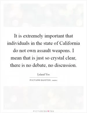 It is extremely important that individuals in the state of California do not own assault weapons. I mean that is just so crystal clear, there is no debate, no discussion Picture Quote #1