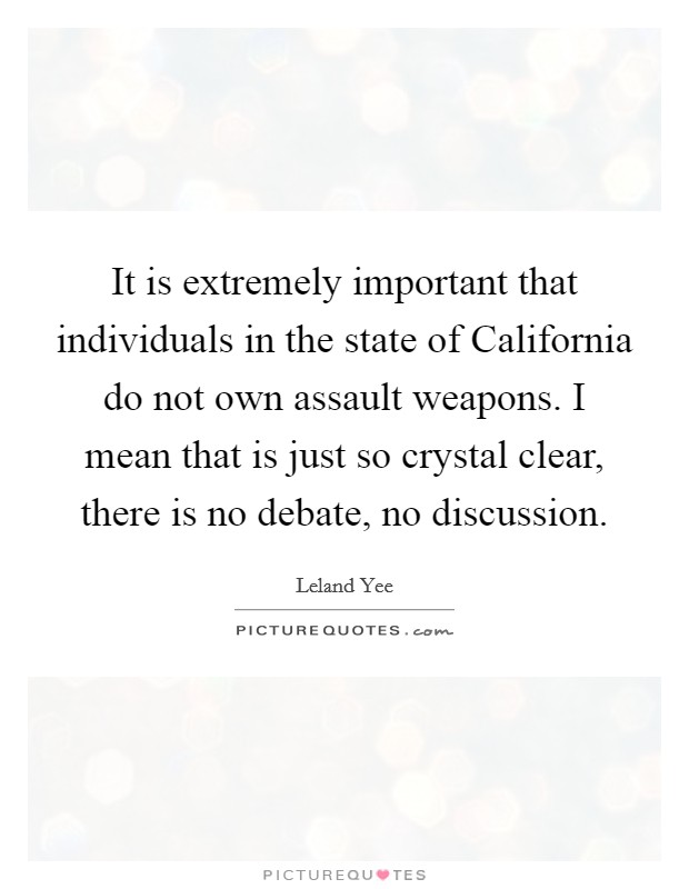 It is extremely important that individuals in the state of California do not own assault weapons. I mean that is just so crystal clear, there is no debate, no discussion Picture Quote #1