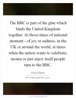 The BBC is part of the glue which binds the United Kingdom together. At those times of national moment - of joy or sadness, in the UK or around the world, at times when the nation wants to celebrate, mourn or just enjoy itself people turn to the BBC Picture Quote #1