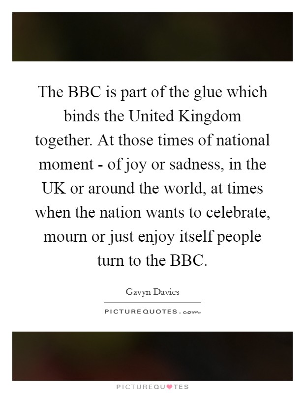 The BBC is part of the glue which binds the United Kingdom together. At those times of national moment - of joy or sadness, in the UK or around the world, at times when the nation wants to celebrate, mourn or just enjoy itself people turn to the BBC Picture Quote #1