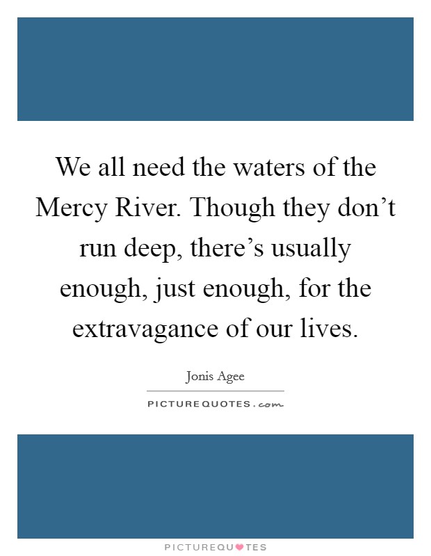 We all need the waters of the Mercy River. Though they don't run deep, there's usually enough, just enough, for the extravagance of our lives Picture Quote #1