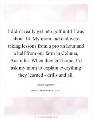 I didn’t really get into golf until I was about 14. My mom and dad were taking lessons from a pro an hour and a half from our farm in Cohuna, Australia. When they got home, I’d ask my mom to explain everything they learned - drills and all Picture Quote #1