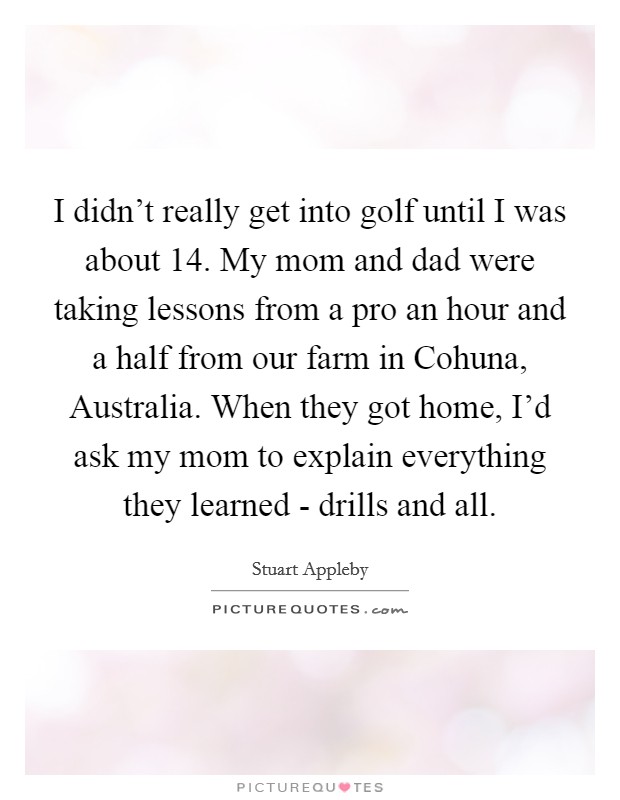 I didn't really get into golf until I was about 14. My mom and dad were taking lessons from a pro an hour and a half from our farm in Cohuna, Australia. When they got home, I'd ask my mom to explain everything they learned - drills and all Picture Quote #1