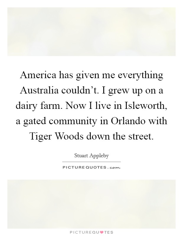America has given me everything Australia couldn't. I grew up on a dairy farm. Now I live in Isleworth, a gated community in Orlando with Tiger Woods down the street Picture Quote #1