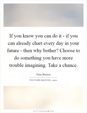 If you know you can do it - if you can already chart every day in your future - then why bother? Choose to do something you have more trouble imagining. Take a chance Picture Quote #1
