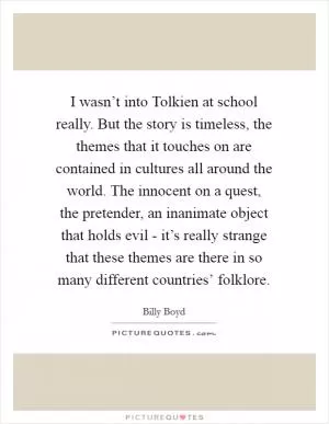 I wasn’t into Tolkien at school really. But the story is timeless, the themes that it touches on are contained in cultures all around the world. The innocent on a quest, the pretender, an inanimate object that holds evil - it’s really strange that these themes are there in so many different countries’ folklore Picture Quote #1