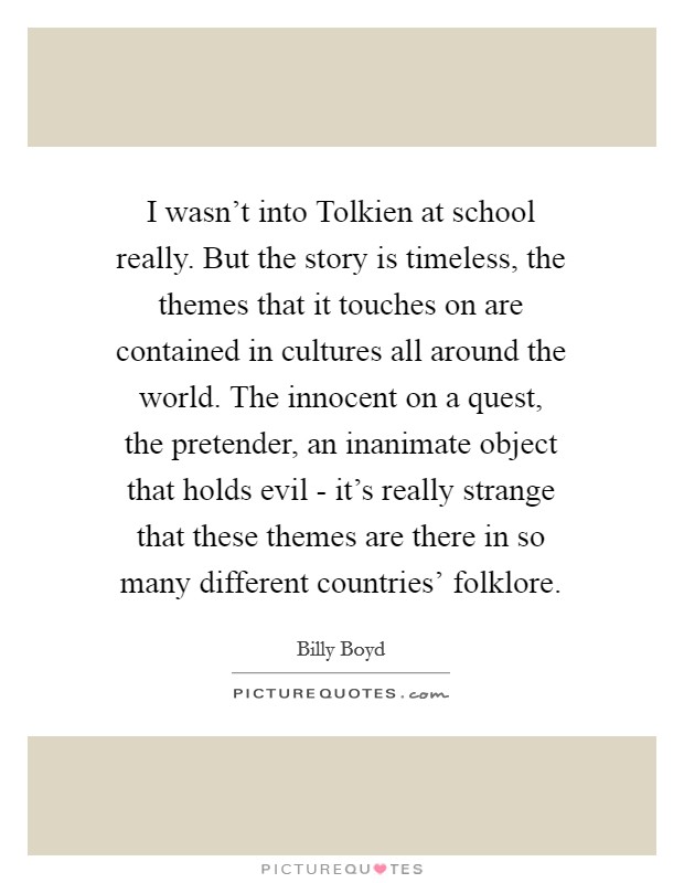 I wasn't into Tolkien at school really. But the story is timeless, the themes that it touches on are contained in cultures all around the world. The innocent on a quest, the pretender, an inanimate object that holds evil - it's really strange that these themes are there in so many different countries' folklore Picture Quote #1