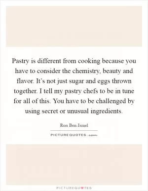 Pastry is different from cooking because you have to consider the chemistry, beauty and flavor. It’s not just sugar and eggs thrown together. I tell my pastry chefs to be in tune for all of this. You have to be challenged by using secret or unusual ingredients Picture Quote #1
