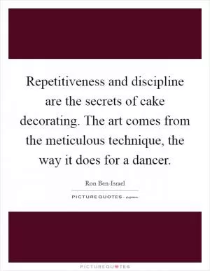 Repetitiveness and discipline are the secrets of cake decorating. The art comes from the meticulous technique, the way it does for a dancer Picture Quote #1