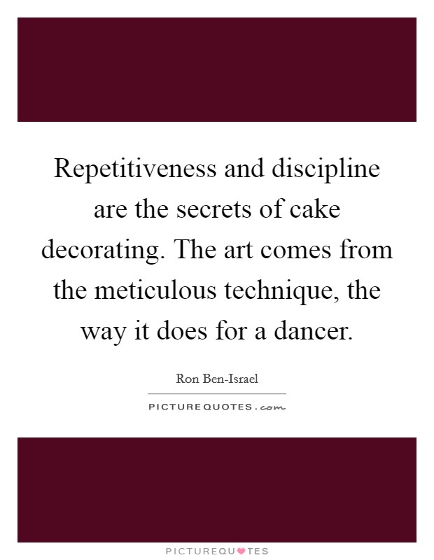 Repetitiveness and discipline are the secrets of cake decorating. The art comes from the meticulous technique, the way it does for a dancer Picture Quote #1