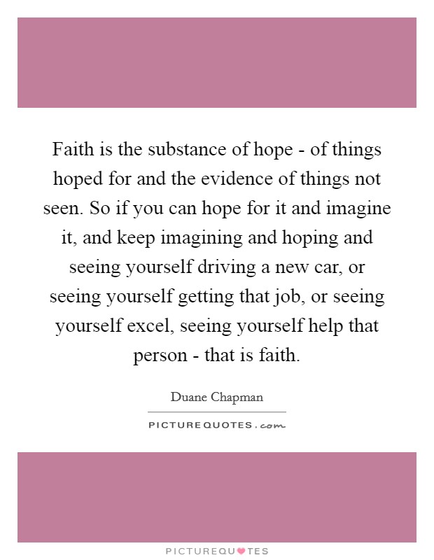 Faith is the substance of hope - of things hoped for and the evidence of things not seen. So if you can hope for it and imagine it, and keep imagining and hoping and seeing yourself driving a new car, or seeing yourself getting that job, or seeing yourself excel, seeing yourself help that person - that is faith Picture Quote #1