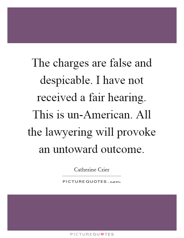 The charges are false and despicable. I have not received a fair hearing. This is un-American. All the lawyering will provoke an untoward outcome Picture Quote #1