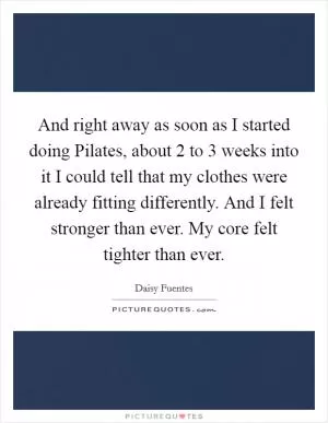 And right away as soon as I started doing Pilates, about 2 to 3 weeks into it I could tell that my clothes were already fitting differently. And I felt stronger than ever. My core felt tighter than ever Picture Quote #1