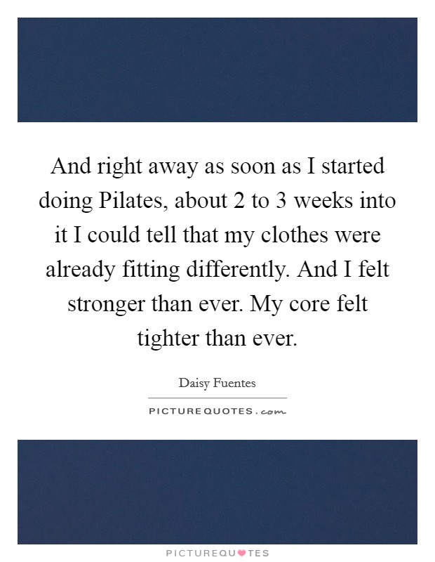 And right away as soon as I started doing Pilates, about 2 to 3 weeks into it I could tell that my clothes were already fitting differently. And I felt stronger than ever. My core felt tighter than ever Picture Quote #1