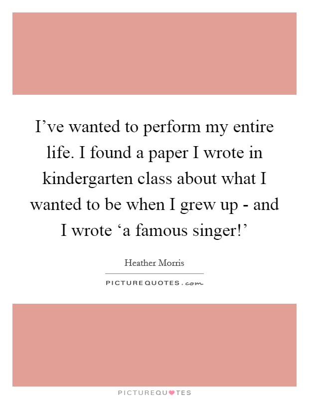 I've wanted to perform my entire life. I found a paper I wrote in kindergarten class about what I wanted to be when I grew up - and I wrote ‘a famous singer!' Picture Quote #1
