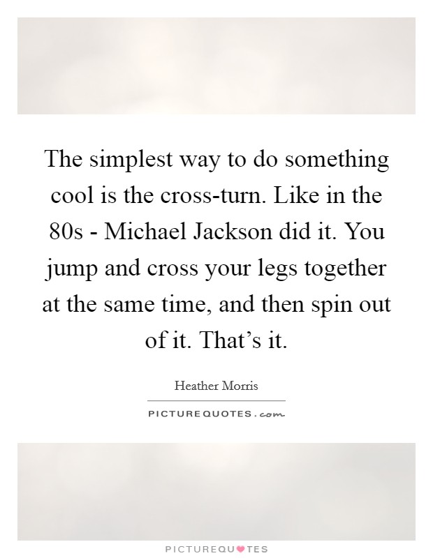The simplest way to do something cool is the cross-turn. Like in the  80s - Michael Jackson did it. You jump and cross your legs together at the same time, and then spin out of it. That's it Picture Quote #1