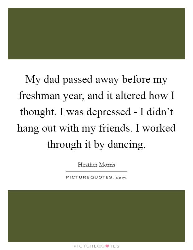 My dad passed away before my freshman year, and it altered how I thought. I was depressed - I didn't hang out with my friends. I worked through it by dancing Picture Quote #1