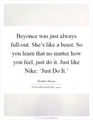 Beyonce was just always full-out. She’s like a beast. So you learn that no matter how you feel, just do it. Just like Nike: ‘Just Do It.’ Picture Quote #1