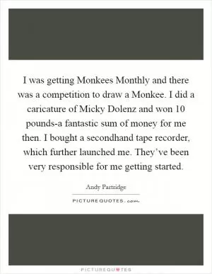 I was getting Monkees Monthly and there was a competition to draw a Monkee. I did a caricature of Micky Dolenz and won 10 pounds-a fantastic sum of money for me then. I bought a secondhand tape recorder, which further launched me. They’ve been very responsible for me getting started Picture Quote #1