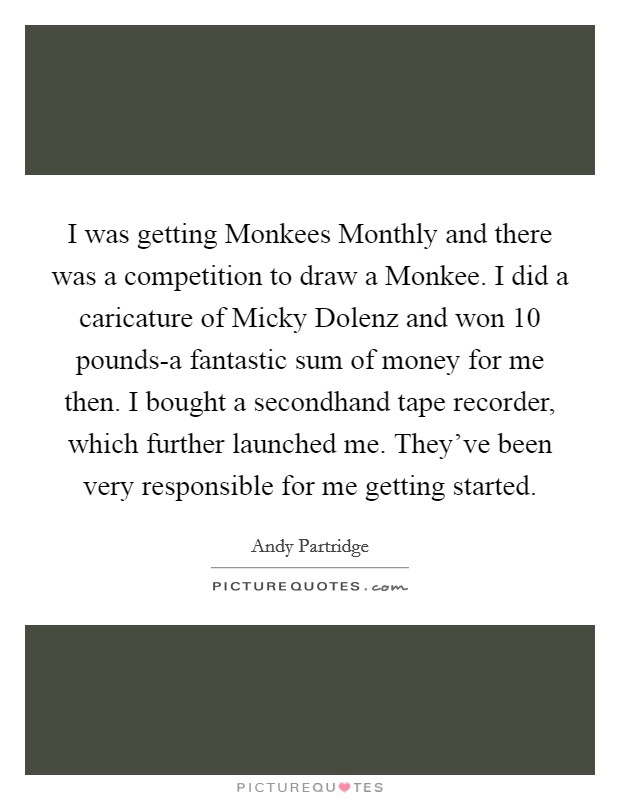 I was getting Monkees Monthly and there was a competition to draw a Monkee. I did a caricature of Micky Dolenz and won 10 pounds-a fantastic sum of money for me then. I bought a secondhand tape recorder, which further launched me. They've been very responsible for me getting started Picture Quote #1