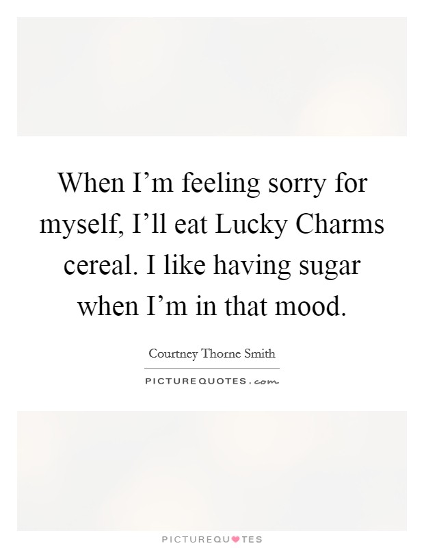 When I'm feeling sorry for myself, I'll eat Lucky Charms cereal. I like having sugar when I'm in that mood Picture Quote #1