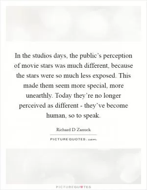 In the studios days, the public’s perception of movie stars was much different, because the stars were so much less exposed. This made them seem more special, more unearthly. Today they’re no longer perceived as different - they’ve become human, so to speak Picture Quote #1