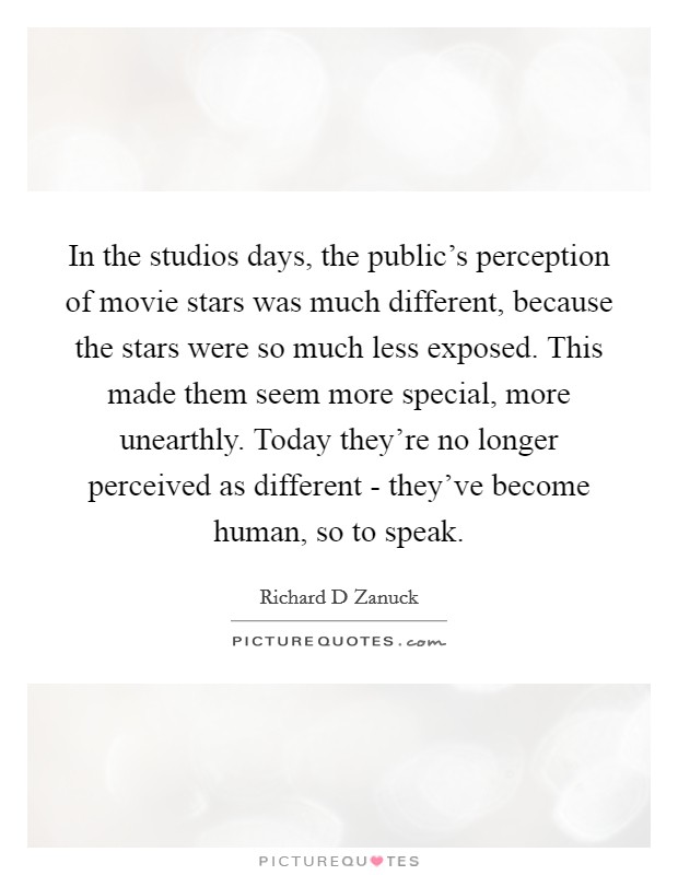 In the studios days, the public's perception of movie stars was much different, because the stars were so much less exposed. This made them seem more special, more unearthly. Today they're no longer perceived as different - they've become human, so to speak Picture Quote #1