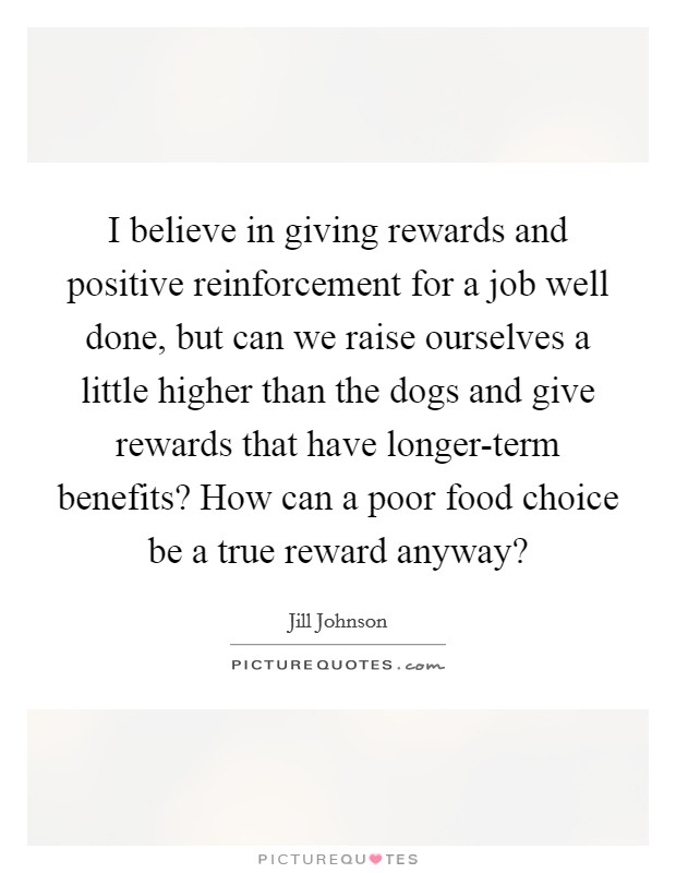 I believe in giving rewards and positive reinforcement for a job well done, but can we raise ourselves a little higher than the dogs and give rewards that have longer-term benefits? How can a poor food choice be a true reward anyway? Picture Quote #1