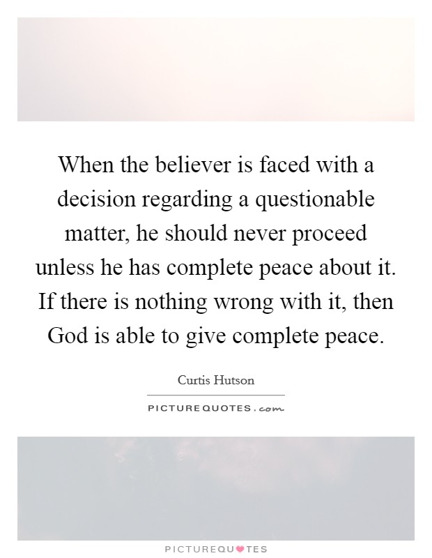 When the believer is faced with a decision regarding a questionable matter, he should never proceed unless he has complete peace about it. If there is nothing wrong with it, then God is able to give complete peace Picture Quote #1