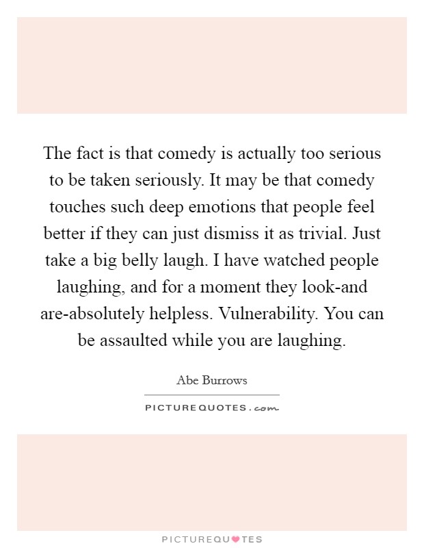 The fact is that comedy is actually too serious to be taken seriously. It may be that comedy touches such deep emotions that people feel better if they can just dismiss it as trivial. Just take a big belly laugh. I have watched people laughing, and for a moment they look-and are-absolutely helpless. Vulnerability. You can be assaulted while you are laughing Picture Quote #1