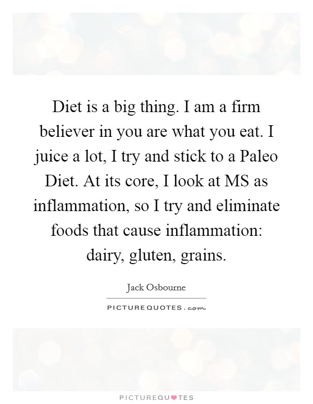 Diet is a big thing. I am a firm believer in you are what you eat. I juice a lot, I try and stick to a Paleo Diet. At its core, I look at MS as inflammation, so I try and eliminate foods that cause inflammation: dairy, gluten, grains Picture Quote #1