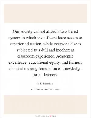 Our society cannot afford a two-tiered system in which the affluent have access to superior education, while everyone else is subjected to a dull and incoherent classroom experience. Academic excellence, educational equity, and fairness demand a strong foundation of knowledge for all learners Picture Quote #1