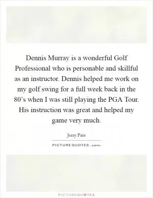 Dennis Murray is a wonderful Golf Professional who is personable and skillful as an instructor. Dennis helped me work on my golf swing for a full week back in the 80’s when I was still playing the PGA Tour. His instruction was great and helped my game very much Picture Quote #1