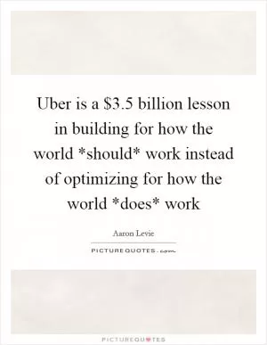 Uber is a $3.5 billion lesson in building for how the world *should* work instead of optimizing for how the world *does* work Picture Quote #1