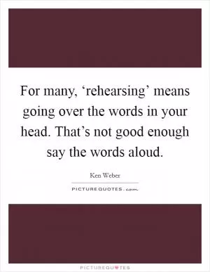 For many, ‘rehearsing’ means going over the words in your head. That’s not good enough say the words aloud Picture Quote #1