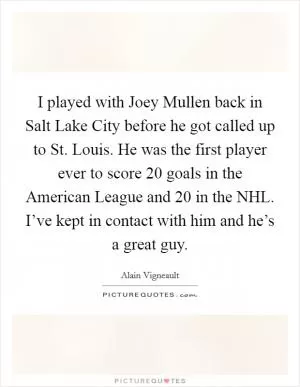 I played with Joey Mullen back in Salt Lake City before he got called up to St. Louis. He was the first player ever to score 20 goals in the American League and 20 in the NHL. I’ve kept in contact with him and he’s a great guy Picture Quote #1