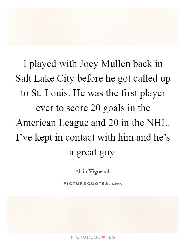 I played with Joey Mullen back in Salt Lake City before he got called up to St. Louis. He was the first player ever to score 20 goals in the American League and 20 in the NHL. I've kept in contact with him and he's a great guy Picture Quote #1