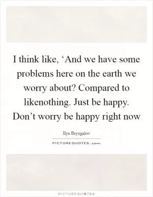 I think like, ‘And we have some problems here on the earth we worry about? Compared to likenothing. Just be happy. Don’t worry be happy right now Picture Quote #1